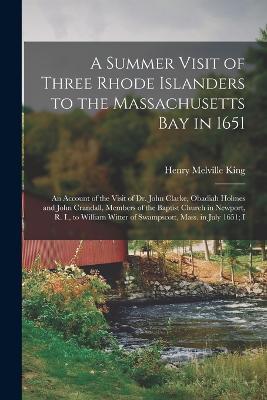 A Summer Visit of Three Rhode Islanders to the Massachusetts Bay in 1651: An Account of the Visit of Dr. John Clarke, Obadiah Holmes and John Crandall, Members of the Baptist Church in Newport, R. I., to William Witter of Swampscott, Mass. in July 1651; I - Henry Melville King - cover