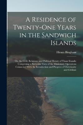 A Residence of Twenty-One Years in the Sandwich Islands: Or, the Civil, Religious, and Political History of Those Islands: Comprising a Particular View of the Missionary Operations Connected With the Introduction and Progress of Christianity and Civilizat - Hiram Bingham - cover