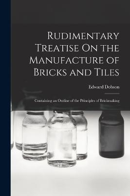 Rudimentary Treatise On the Manufacture of Bricks and Tiles: Containing an Outline of the Principles of Brickmaking - Edward Dobson - cover