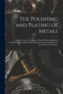 The Polishing and Plating of Metals: A Manual for the Electroplater, Giving Modern Methods of Polishing, Plating, Buffing, Oxydizing and Lacquering Metals, for the Progressive Workman - Anonymous - cover