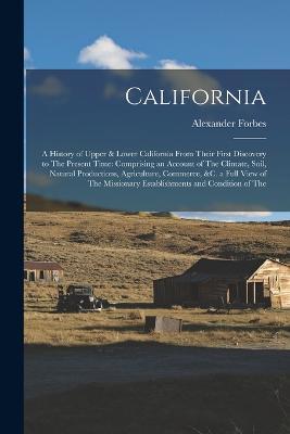 California: A History of Upper & Lower California From Their First Discovery to The Present Time: Comprising an Account of The Climate, Soil, Natural Productions, Agriculture, Commerce, &c. a Full View of The Missionary Establishments and Condition of The - Alexander Forbes - cover