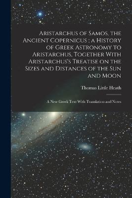 Aristarchus of Samos, the Ancient Copernicus; a History of Greek Astronomy to Aristarchus, Together With Aristarchus's Treatise on the Sizes and Distances of the sun and Moon: A new Greek Text With Translation and Notes - Thomas Little Heath - cover
