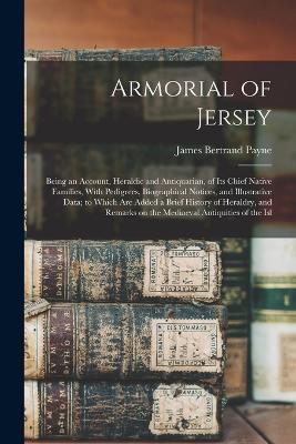 Armorial of Jersey: Being an Account, Heraldic and Antiquarian, of its Chief Native Families, With Pedigrees, Biographical Notices, and Illustrative Data; to Which are Added a Brief History of Heraldry, and Remarks on the Mediaeval Antiquities of the Isl - James Bertrand Payne - cover