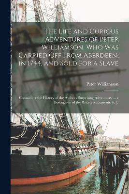 The Life and Curious Adventures of Peter Williamson, Who Was Carried Off From Aberdeen, in 1744, and Sold for a Slave: Containing the History of the Authors Surprising Adventures ... a Description of the British Settlements, & C - Peter Williamson - cover