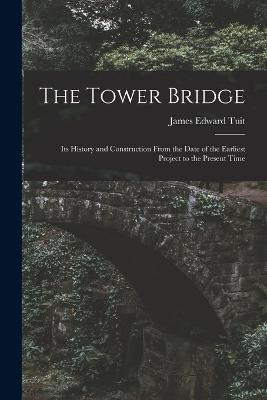 The Tower Bridge: Its History and Construction From the Date of the Earliest Project to the Present Time - James Edward Tuit - cover