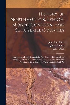 History of Northampton, Lehigh, Monroe, Carbon, and Schuylkill Counties: Containing a Brief History of the First Settlers, Topography of Township, Notices of Leading Events, Incidents, and Interesting Facts in the Early History of These Counties: With An - James Young,I Daniel 1803-1878 Rupp,John Van Etten - cover
