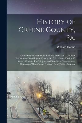 History of Greene County, Pa.: Containing an Outline of the State From 1682, Until the Formation of Washington County in 1781. History During 15 Years of Union. The Virginia and new State Controversy--running of Mason's and Dixon's Line--whiskey Insurrec - William Hanna - cover
