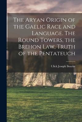 The Aryan Origin of the Gaelic Race and Language. The Round Towers, the Brehon law, Truth of the Pentateuch - Ulick Joseph Bourke - cover