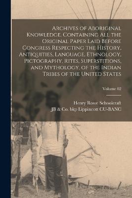 Archives of Aboriginal Knowledge. Containing all the Original Paper Laid Before Congress Respecting the History, Antiquities, Language, Ethnology, Pictography, Rites, Superstitions, and Mythology, of the Indian Tribes of the United States; Volume 02 - Henry Rowe Schoolcraft,Jb & Co Bkp Lippincott Cu-Banc - cover