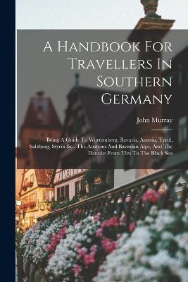 A Handbook For Travellers In Southern Germany: Being A Guide To Würtemberg, Bavaria, Austria, Tyrol, Salzburg, Styria &c., The Austrian And Bavarian Alps, And The Danube From Ulm To The Black Sea - John Murray - cover