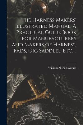 The Harness Makers' Illustrated Manual. A Practical Guide Book for Manufacturers and Makers of Harness, Pads, gig Saddles, etc. .. - cover