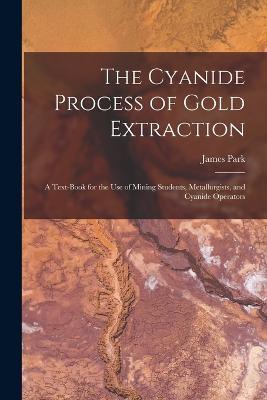 The Cyanide Process of Gold Extraction: A Text-Book for the Use of Mining Students, Metallurgists, and Cyanide Operators - James Park - cover