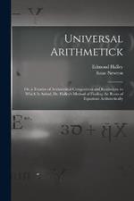 Universal Arithmetick: Or, a Treatise of Arithmetical Composition and Resolution. to Which Is Added, Dr. Halley's Method of Finding the Roots of Equations Arithmetically
