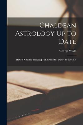 Chaldean Astrology Up to Date: How to Cast the Horoscope and Read the Future in the Stars - George Wilde - cover