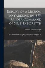 Report of a Mission to Yarkund in 1873, Under Command of Sir T. D. Forsyth: With Historical and Geographical Information Regarding the Possessions of the Ameer of Yarkund