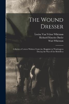 The Wound Dresser; a Series of Letters Written From the Hospitals in Washington During the war of the Rebellion - Richard Maurice Bucke,Walt Whitman,Louisa Van Velsor Whitman - cover