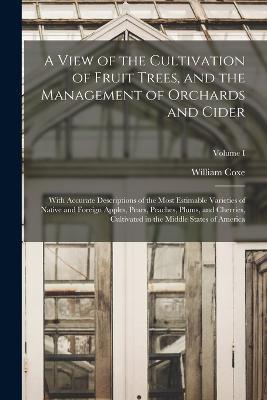 A View of the Cultivation of Fruit Trees, and the Management of Orchards and Cider; With Accurate Descriptions of the Most Estimable Varieties of Native and Foreign Apples, Pears, Peaches, Plums, and Cherries, Cultivated in the Middle States of America; Volu - William Coxe - cover
