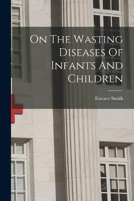 On The Wasting Diseases Of Infants And Children - Eustace Smith - cover