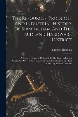 The Resources, Products And Industrial History Of Birmingham And The Midland Hardware District: A Series Of Reports, Collected By The Local Industries Committee Of The British Association At Birmingham, In 1865: Edited By Samuel Timmins - Samuel Timmins - cover