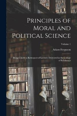Principles of Moral and Political Science: Being Chiefly a Retrospect of Lectures Delivered in the College of Edinburgh; Volume 1 - Adam Ferguson - cover