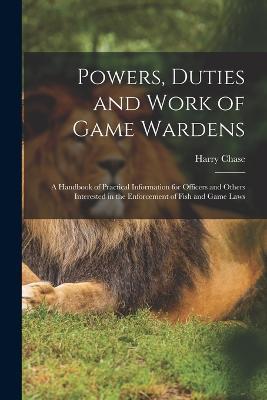 Powers, Duties and Work of Game Wardens: A Handbook of Practical Information for Officers and Others Interested in the Enforcement of Fish and Game Laws - Harry Chase - cover