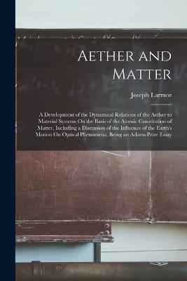 Aether and Matter: A Development of the Dynamical Relations of the Aether to Material Systems On the Basis of the Atomic Constitution of Matter, Including a Discussion of the Influence of the Earth's Motion On Optical Phenomena, Being an Adams Prize Essay - Joseph Larmor - cover