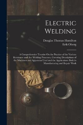Electric Welding: A Comprehensive Treatise On the Practice of the Various Resistance and Arc Welding Processes, Covering Descriptions of the Machines and Apparatus Used and the Applications Both in Manufacturing and Repair Work - Douglas Thomas Hamilton,Erik Oberg - cover