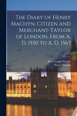 The Diary of Henry Machyn, Citizen and Merchant-taylor of London, From A. D. 1550 to A. D. 1563 - John Gough Nichols,Henry Machin - cover