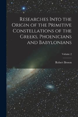 Researches Into the Origin of the Primitive Constellations of the Greeks, Phoenicians and Babylonians; Volume 2 - Robert Brown - cover