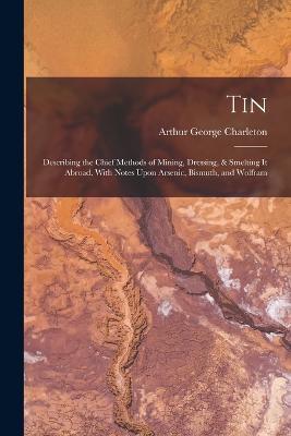 Tin: Describing the Chief Methods of Mining, Dressing, & Smelting It Abroad. With Notes Upon Arsenic, Bismuth, and Wolfram - Arthur George Charleton - cover