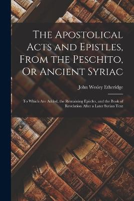 The Apostolical Acts and Epistles, From the Peschito, Or Ancient Syriac: To Which Are Added, the Remaining Epistles, and the Book of Revelation After a Later Syrian Text - John Wesley Etheridge - cover