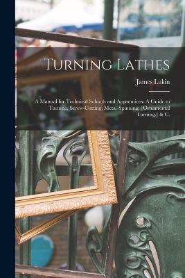 Turning Lathes: A Manual for Technical Schools and Apprentices: A Guide to Turning, Screw-Cutting, Metal-Spinning, [Ornamental Turning, ] & C. - James Lukin - cover