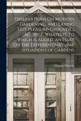 Observations On Modern Gardening, and Laying Out Pleasure-Grounds ... &c. [By T. Whately]. to Which Is Added, an Essay On the Different Natural Situations of Gardens - Thomas Whately - cover