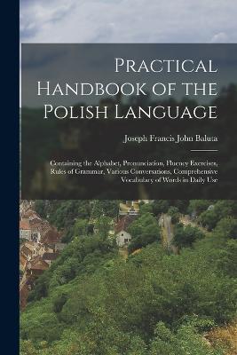 Practical Handbook of the Polish Language: Containing the Alphabet, Pronunciation, Fluency Exercises, Rules of Grammar, Various Conversations, Comprehensive Vocabulary of Words in Daily Use - Joseph Francis John Baluta - cover