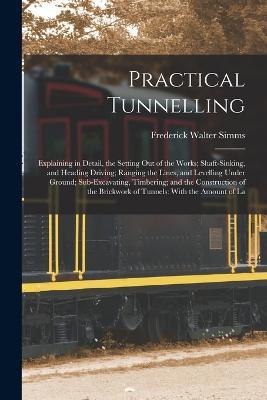 Practical Tunnelling: Explaining in Detail, the Setting Out of the Works; Shaft-Sinking, and Heading Driving; Ranging the Lines, and Levelling Under Ground; Sub-Excavating, Timbering; and the Construction of the Brickwork of Tunnels: With the Amount of La - Frederick Walter Simms - cover
