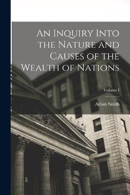 An Inquiry Into the Nature and Causes of the Wealth of Nations; Volume I - Adam Smith - cover