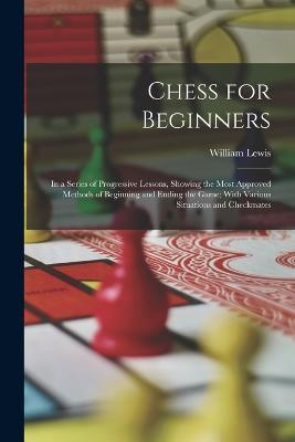 Chess for Beginners: In a Series of Progressive Lessons, Showing the Most Approved Methods of Beginning and Ending the Game; With Various Situations and Checkmates - William Lewis - cover