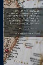 Outlines of a Grammar, Vocabulary and Phraseology of the Aboriginal Language of South Australia Spoken by the Natives in and for Some Distance Around Adelaide: By C.G. Teichelmann [And] C.W. Schurmann
