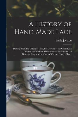 A History of Hand-Made Lace: Dealing With the Origin of Lace, the Growth of the Great Lace Centres, the Mode of Manufactures, the Methods of Distiuguishing and the Care of Various Kinds of Lace - Emily Jackson - cover