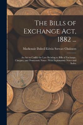 The Bills of Exchange Act, 1882 ...: An Act to Codify the Law Relating to Bills of Exchange, Cheques, and Promissory Notes: With Explanatory Notes and Index - MacKenzie Dalzell Edwin Ste Chalmers - cover