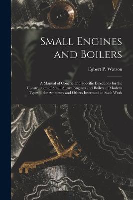 Small Engines and Boilers; a Manual of Concise and Specific Directions for the Construction of Small Steam Engines and Boilers of Modern Types ... for Amateurs and Others Interested in Such Work - Egbert P Watson - cover