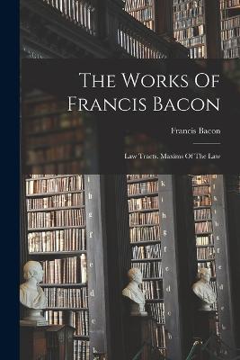 The Works Of Francis Bacon: Law Tracts. Maxims Of The Law - Francis Bacon - cover