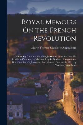 Royal Memoirs On the French Revolution: Containing, I. a Narrative of the Journey of Louis Xvi. and His Family to Varennes, by Madame Royale, Duchess of Angouleme. Ii. a Narrative of a Journey to Bruxelles and Coblentz in 1791, by Monsieur, Now Louis - Marie-Therese Charlotte Angouleme - cover