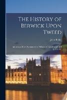 The History of Berwick Upon Tweed: Including a Short Account of the Villages of Tweedmouth and Spittal, &c - John Fuller - cover