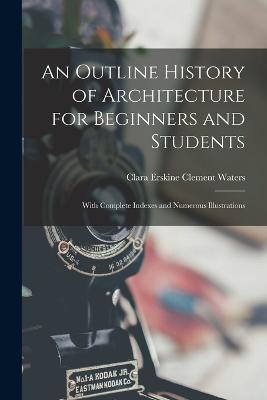 An Outline History of Architecture for Beginners and Students: With Complete Indexes and Numerous Illustrations - Clara Erskine Clement Waters - cover