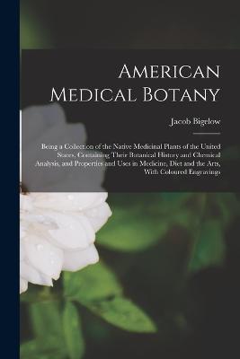 American Medical Botany: Being a Collection of the Native Medicinal Plants of the United States, Containing Their Botanical History and Chemical Analysis, and Properties and Uses in Medicine, Diet and the Arts, With Coloured Engravings - Jacob Bigelow - cover