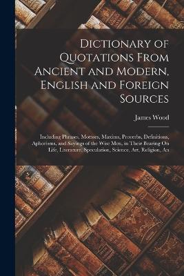 Dictionary of Quotations From Ancient and Modern, English and Foreign Sources: Including Phrases, Mottoes, Maxims, Proverbs, Definitions, Aphorisms, and Sayings of the Wise Men, in Their Bearing On Life, Literature, Speculation, Science, Art, Religion, An - James Wood - cover