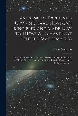 Astronomy Explained Upon Sir Isaac Newton's Principles, and Made Easy to Those Who Have Not Studied Mathematics: To Which Are Added, a Plain Method of Finding the Distances of All the Planets From the Sun, by the Transit of Venus Over the Sun's Disc, in T - James Ferguson - cover