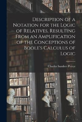Description of a Notation for the Logic of Relatives, Resulting From an Amplification of the Conceptions of Boole's Calculus of Logic - Charles Sanders Peirce - cover