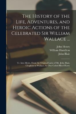 The History of the Life, Adventures, and Heroic Actions of the Celebrated Sir William Wallace ...: Tr. Into Metre, From the Original Latin of Mr. John Blair, Chaplain to Wallace, by One Called Blind Harry - John Blair,William Hamilton,John Henry - cover